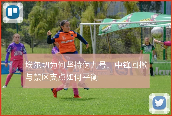 埃尔切为何坚持伪九号，中锋回撤与禁区支点如何平衡