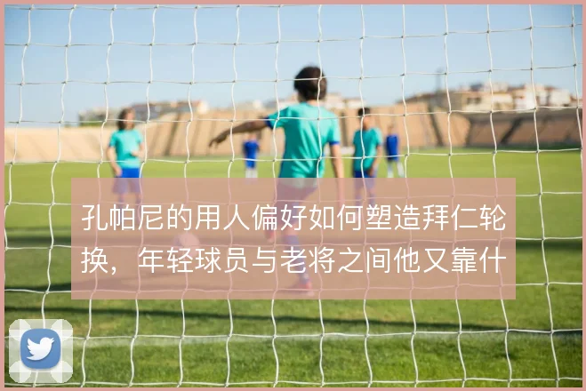 孔帕尼的用人偏好如何塑造拜仁轮换,年轻球员与老将之间他又靠什么权衡
