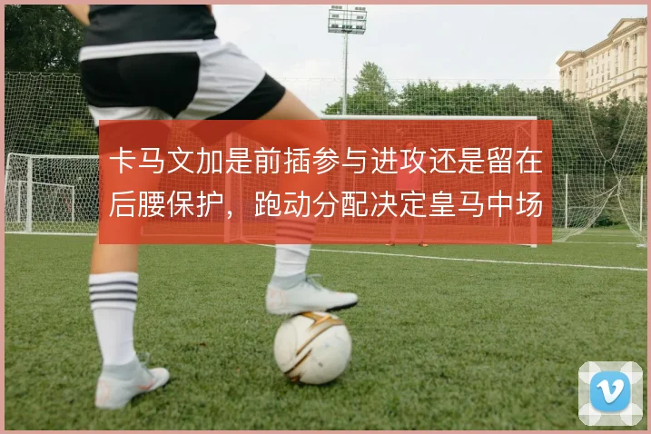 卡马文加是前插参与进攻还是留在后腰保护，跑动分配决定皇马中场平衡