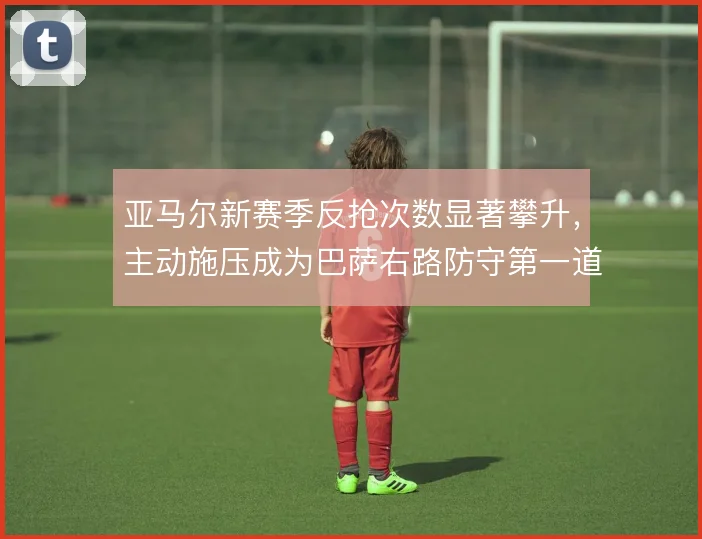 亚马尔新赛季反抢次数显著攀升,主动施压成为巴萨右路防守第一道锁