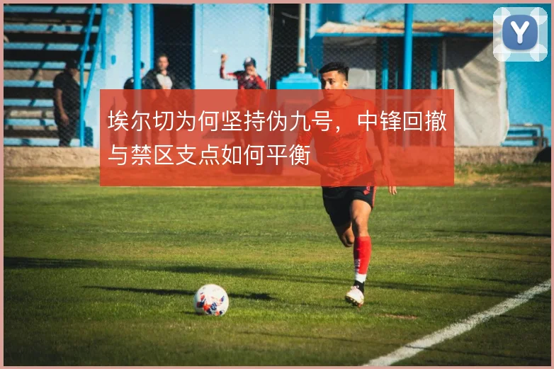 埃尔切为何坚持伪九号，中锋回撤与禁区支点如何平衡
