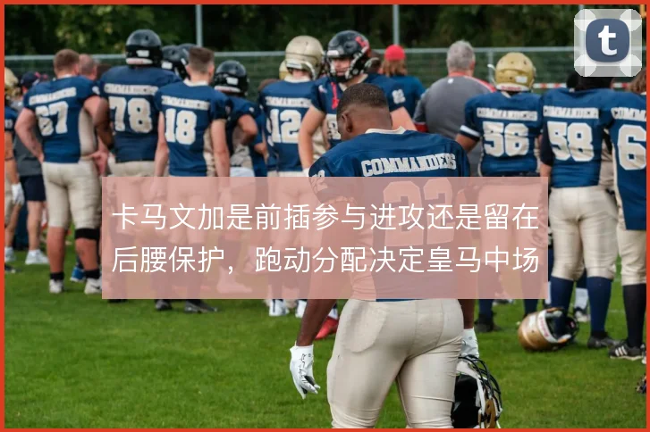 卡马文加是前插参与进攻还是留在后腰保护，跑动分配决定皇马中场平衡